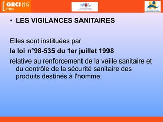 • LES VIGILANCES SANITAIRES
Elles sont instituées par
la loi n°98-535 du 1er juillet 1998
relative au renforcement de la veille sanitaire et
du contrôle de la sécurité sanitaire des
produits destinés à l'homme.
 