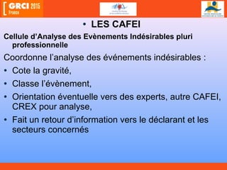 • LES CAFEI
Cellule d’Analyse des Evènements Indésirables pluri
professionnelle
Coordonne l’analyse des événements indésirables :
• Cote la gravité,
• Classe l’évènement,
• Orientation éventuelle vers des experts, autre CAFEI,
CREX pour analyse,
• Fait un retour d’information vers le déclarant et les
secteurs concernés
 