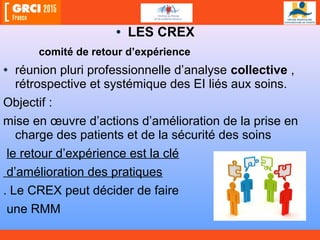 • LES CREX
comité de retour d’expérience
• réunion pluri professionnelle d’analyse collective ,
rétrospective et systémique des EI liés aux soins.
Objectif :
mise en œuvre d’actions d’amélioration de la prise en
charge des patients et de la sécurité des soins
le retour d’expérience est la clé
d’amélioration des pratiques
. Le CREX peut décider de faire
une RMM
 