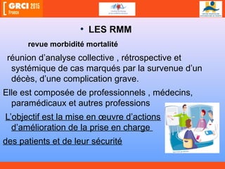 • LES RMM
revue morbidité mortalité
réunion d’analyse collective , rétrospective et
systémique de cas marqués par la survenue d’un
décès, d’une complication grave.
Elle est composée de professionnels , médecins,
paramédicaux et autres professions
L’objectif est la mise en œuvre d’actions
d’amélioration de la prise en charge
des patients et de leur sécurité
 