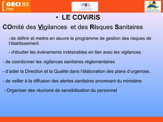 • LE COViRiS
COmité des Vigilances et des RiRisques SSanitaires
- de définir et mettre en œuvre le programme de gestion des risques de
l’établissement
- d'étudier les évènements indésirables en lien avec les vigilances
- de coordonner les vigilances sanitaires réglementaires
- d’aider la Direction et la Qualité dans l’élaboration des plans d’urgences.
- de veiller à la diffusion des alertes sanitaires provenant du ministère
- Organiser des réunions de sensibilisation du personnel
 