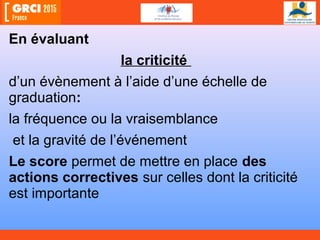 En évaluant
la criticité
d’un évènement à l’aide d’une échelle de
graduation:
la fréquence ou la vraisemblance
et la gravité de l’événement
Le score permet de mettre en place des
actions correctives sur celles dont la criticité
est importante
 