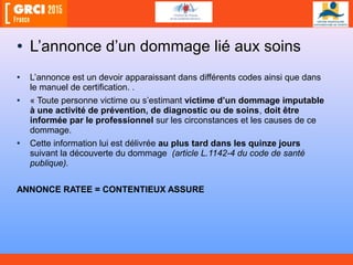 • L’annonce d’un dommage lié aux soins
• L’annonce est un devoir apparaissant dans différents codes ainsi que dans
le manuel de certification. .
• « Toute personne victime ou s’estimant victime d’un dommage imputable
à une activité de prévention, de diagnostic ou de soins, doit être
informée par le professionnel sur les circonstances et les causes de ce
dommage.
• Cette information lui est délivrée au plus tard dans les quinze jours
suivant la découverte du dommage (article L.1142-4 du code de santé
publique).
ANNONCE RATEE = CONTENTIEUX ASSURE
 