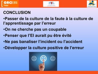 CONCLUSION
•Passer de la culture de la faute à la culture de
l’apprentissage par l’erreur
•On ne cherche pas un coupable
•Penser que l’EI aurait pu être évité
•Ne pas banaliser l’incident ou l’accident
•Développer la culture positive de l’erreur
 