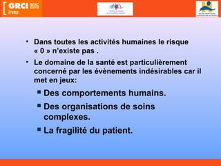 • Dans toutes les activités humaines le risque
« 0 » n’existe pas .
• Le domaine de la santé est particulièrement
concerné par les évènements indésirables car il
met en jeux:
 Des comportements humains.
 Des organisations de soins
complexes.
 La fragilité du patient.
 