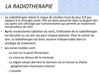 Le risque de lymphoedème après une chirurgie des ganglions axillaires varie de 20 à 30 % selon l'importance de la chirurgie.LA RADIOTHERAPIELa radiothérapie réduit le risque de récidive local de plus 2/3 par rapport à la chirurgie seule. Elle est donc prescrite dans la plupart des cas après une chirurgie par tumorectomie qui permet un traitement conservateur du sein.Après mastectomie (ablation du sein), l'indication de la radiothérapie est discutée au cas par cas pour chaque patiente. Pour le cancer du sein, la radiothérapie est donc souvent indispensable dans la stratégie de traitement.Les zones traitées sont:           . Le sein ou la paroi thoracique.         . Le creux au dessus de la clavicule. . La région située derrière le sternum où se trouve la chaîne                      ganglionnaire mammaire interne.         . L'aisselle