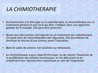 LA CHIMIOTHERAPIEContrairement à la chirurgie ou la radiothérapie, la chimiothérapie est un traitement général et non local qui doit s'intégrer dans une approche globale de la maladie. Elle peut être prescrite :Avant une intervention chirurgicale ou un traitement par radiothérapie. On parle alors de chimiothérapie néo-adjuvante. Elle permettrait de diminuer le volume d'une tumeur avant l'opération. Dans le cadre de cancers non localisés ou métastasés.La chimiothérapie a pour objectif d'enrayer ou de ralentir l'évolution de la prolifération des cellules cancéreuses, en les détruisant et en empêchant leur reproduction anarchique au sein de l'organisme.L'HORMONOTHERAPIECertaines tumeurs du sein sont des tumeurs dites à récepteurs hormonaux positifs, ce qui signifie que la croissance de ces tumeurs s'est faite sous l'influence d'hormones comme les œstrogènes, par exemple. Ce traitement consiste à délivrer des molécules qui bloquent les effets des œstrogènes sur la croissance des cellules cancéreuses.