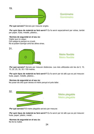 24
19.
Goniòmetre
Goniómetro
·Per què serveix? Serveix per mesurar angles.
·Per quin tipus de material es farà servir? Es fa servir especialment per vidres, també
per paper, fusta, metalls, plàstics...
·Normes de seguretat en el seu ús:
Vigilar que no caigui.
Cal netejar-lo perquè no s’oxidi.
No el podem barrejar amb les altres eines.
31.
Metre flexible
Metro flexible
·Per què serveix? Serveix per mesurar distàncies. Les més utilitzades són les de 5, 10,
15, 20, 25, 30, 50 i 100 metres.
·Per quin tipus de material es farà servir? Es fa servir per tot allò que es pot mesurar:
fusta, paper, metalls, plàstics...
·Normes de seguretat en el seu ús:
No posar els dits quan deixes el metre perquè et pots tallar.
32.
Metre plegable
Metro plegable
·Per què serveix? El metre plegable serveix per mesurar.
·Per quin tipus de material es farà servir? Es fa servir per tot allò que es pot mesurar:
fusta, paper, plàstic, metall...
·Normes de seguretat en el seu ús:
No fer-lo malbé.
 
