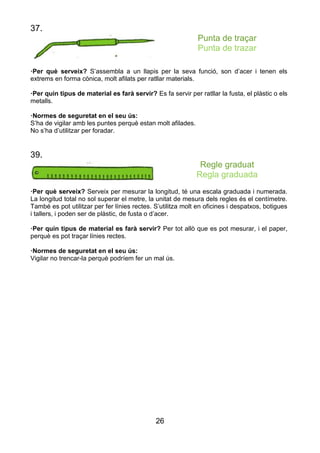 26
37.
Punta de traçar
Punta de trazar
·Per què serveix? S’assembla a un llapis per la seva funció, son d’acer i tenen els
extrems en forma cònica, molt afilats per ratllar materials.
·Per quin tipus de material es farà servir? Es fa servir per ratllar la fusta, el plàstic o els
metalls.
·Normes de seguretat en el seu ús:
S’ha de vigilar amb les puntes perquè estan molt afilades.
No s’ha d’utilitzar per foradar.
39.
Regle graduat
Regla graduada
·Per què serveix? Serveix per mesurar la longitud, té una escala graduada i numerada.
La longitud total no sol superar el metre, la unitat de mesura dels regles és el centímetre.
També es pot utilitzar per fer línies rectes. S’utilitza molt en oficines i despatxos, botigues
i tallers, i poden ser de plàstic, de fusta o d’acer.
·Per quin tipus de material es farà servir? Per tot allò que es pot mesurar, i el paper,
perquè es pot traçar línies rectes.
·Normes de seguretat en el seu ús:
Vigilar no trencar-la perquè podríem fer un mal ús.
 