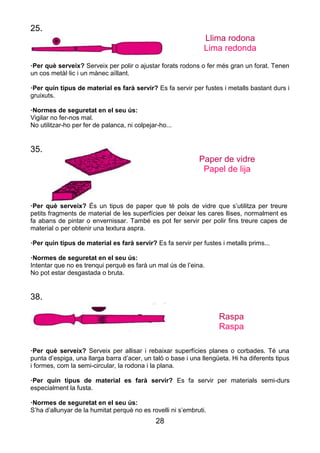 28
25.
Llima rodona
Lima redonda
·Per què serveix? Serveix per polir o ajustar forats rodons o fer més gran un forat. Tenen
un cos metàl·lic i un mànec aïllant.
·Per quin tipus de material es farà servir? Es fa servir per fustes i metalls bastant durs i
gruixuts.
·Normes de seguretat en el seu ús:
Vigilar no fer-nos mal.
No utilitzar-ho per fer de palanca, ni colpejar-ho...
35.
Paper de vidre
Papel de lija
·Per què serveix? És un tipus de paper que té pols de vidre que s’utilitza per treure
petits fragments de material de les superfícies per deixar les cares llises, normalment es
fa abans de pintar o envernissar. També es pot fer servir per polir fins treure capes de
material o per obtenir una textura aspra.
·Per quin tipus de material es farà servir? Es fa servir per fustes i metalls prims...
·Normes de seguretat en el seu ús:
Intentar que no es trenqui perquè es farà un mal ús de l’eina.
No pot estar desgastada o bruta.
38.
Raspa
Raspa
·Per què serveix? Serveix per allisar i rebaixar superfícies planes o corbades. Té una
punta d’espiga, una llarga barra d’acer, un taló o base i una llengüeta. Hi ha diferents tipus
i formes, com la semi-circular, la rodona i la plana.
·Per quin tipus de material es farà servir? Es fa servir per materials semi-durs
especialment la fusta.
·Normes de seguretat en el seu ús:
S’ha d’allunyar de la humitat perquè no es rovelli ni s’embruti.
 