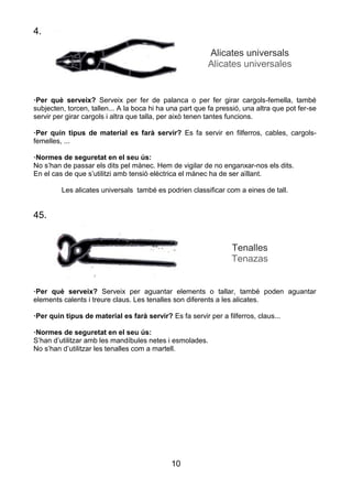 10
4.
Alicates universals
Alicates universales
·Per què serveix? Serveix per fer de palanca o per fer girar cargols-femella, també
subjecten, torcen, tallen... A la boca hi ha una part que fa pressió, una altra que pot fer-se
servir per girar cargols i altra que talla, per això tenen tantes funcions.
·Per quin tipus de material es farà servir? Es fa servir en filferros, cables, cargols-
femelles, ...
·Normes de seguretat en el seu ús:
No s’han de passar els dits pel mànec. Hem de vigilar de no enganxar-nos els dits.
En el cas de que s’utilitzi amb tensió elèctrica el mànec ha de ser aïllant.
Les alicates universals també es podrien classificar com a eines de tall.
45.
Tenalles
Tenazas
·Per què serveix? Serveix per aguantar elements o tallar, també poden aguantar
elements calents i treure claus. Les tenalles son diferents a les alicates.
·Per quin tipus de material es farà servir? Es fa servir per a filferros, claus...
·Normes de seguretat en el seu ús:
S’han d’utilitzar amb les mandíbules netes i esmolades.
No s’han d’utilitzar les tenalles com a martell.
 