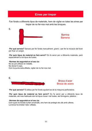 11
Eines per trepar
Fan forats a diferents tipus de materials, hem de vigilar en totes les eines per
trepar de no fer-nos mal amb les broques.
5.
Barrina
Barrena
·Per què serveix? Serveix per fer forats manualment, girant, i per fer la iniciació del forat
per ficar un cargol.
·Per quin tipus de material es farà servir? Es fa servir per a diferents materials, però
especialment a tot tipus de fustes.
·Normes de seguretat en el seu ús:
No es pot utilitzar en metalls.
No donar-li cops.
Com la punta esta afilada, vigilar de no fer-nos mal.
6.
Broca d’acer
Broca de acero
·Per què serveix? S’utilitza per fer forats ajudant-se de la màquina perforadora.
·Per quin tipus de material es farà servir? Es fa servir per a diferents tipus de
materials, els mes habituals són tot tipus d’acer i de fustes, els formigons, plàstics...
·Normes de seguretat en el seu ús:
Com quan es forada surten encenalls, ens hem de protegir els ulls amb ulleres.
La broca ha d’estar neta i afilada.
 