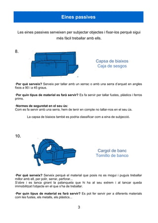 3
Eines passives
Les eines passives serveixen per subjectar objectes i fixar-los perquè sigui
més fàcil treballar amb ells.
8.
Capsa de biaixos
Caja de sesgos
·Per què serveix? Serveix per tallar amb un xerrac o amb una serra d’arquet en angles
fixos a 90 i a 45 graus.
·Per quin tipus de material es farà servir? Es fa servir per tallar fustes, plàstics i ferros
prims.
·Normes de seguretat en el seu ús:
Com es fa servir amb una serra, hem de tenir en compte no tallar-nos en el seu ús.
La capsa de biaixos també es podria classificar com a eina de subjecció.
10.
Cargol de banc
Tornillo de banco
·Per què serveix? Serveix perquè el material que posis no es mogui i puguis treballar
millor amb ell, per polir, serrar, perforar...
S’obre i es tanca girant la palanqueta que hi ha al seu extrem i al tancar queda
immobilitzat l’objecte en el que s’ha de treballar.
·Per quin tipus de material es farà servir? Es pot fer servir per a diferents materials
com les fustes, els metalls, els plàstics...
 