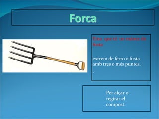 Eina  que té  un mànec de fusta  extrem de ferro o fusta amb tres o més puntes. . Per alçar o regirar el compost. 