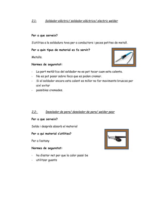 2.1- Soldador elèctric/ soldador eléctrico/ electric welder
Per a que serveix?
S’utilitza a la soldadura tova per a conductors i peces petites de metall.
Per a quin tipus de material es fa servir?
Metalls.
Normes de seguretat:
- La part metàl·lica del soldador no es pot tocar cuan esta calenta.
- No es pot posar sobre llocs que es poden cremar.
- Si el soldador encara esta calent es millor no fer moviments bruscos per
així evitar
- possibles cremades.
2.2- Desolador de pera/ desolador de pera/ welder pear
Per a que serveix?
Solda i després absorb el material
Per a qui material s’utilitza?
Per a l’estany
Normes de seguretat:
- ha d’estar net per que la calor passi be
- utilitzar guants
 