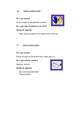 3.1- Guants/ guantes/ gloves
Per a que serveix?
Es per protegir-se dels possibles accidents.
Per a quin tipus de material es fa servir?
Normes de seguretat:
- Vigilar de que els guants no es trenquin sinó no servirien.
3.2- Ulleres/ gafas/ glasses
Per a que serveix?
Son per protegir els ulls de partícules, cables, pols, etc…
Per a quin material s’utilitza?
Qualsevol material.
Normes de seguretat:
- Que no es caiguin les ulleres
- Tindre-les netes.
 
