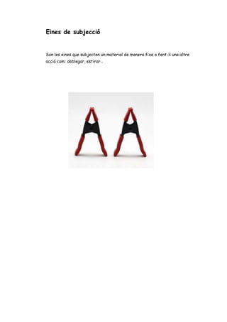 Eines de subjecció
Son les eines que subjecten un material de manera fixa o fent-li una altre
acció com: doblegar, estirar…
 