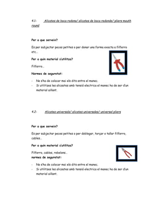 4.1- Alicates de boca rodona/ alicates de boca redonde/ pliers mouth
round
Per a que serveix?
Es per subjectar peces petites o per donar una forma exacta a filferro
etc…
Per a quin material s’utilitza?
Filferro…
Normes de seguretat:
- No s’ha de colocar mai els dits entre el manec.
- Si utilitzes les alicsates amb tensió electrica el manec ha de ser d’un
material aillant.
4.2- Alicates universals/ alicates universales/ universal pliers
Per a que serveix?
Es per subjectar peces petites o per doblegar, torçar o tallar filferro,
cables…
Per a quin material s’utilitza?
Filferro, cables, rebelons…
normes de seguretat:
- No s’ha de colocar mai els dits entre el manec.
- Si utilitzes les alicsates amb tensió electrica el manec ha de ser d’un
material aillant.
 