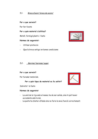 5.1- Broca d’acer/ broca de acero/
Per a que serveix?
Per fer furats
Per a quin material s’utilitza?
Metall, formigó plastic i fusta
Normes de seguretat:
- Utilizar proteccio
- Que la broca estigui en bones condiciosns
5.2- Barrina/ barrena/ auger
Per a que serveix?
Per furadar materials.
Per a quin tipus de material es fa sefvir?
Sobretot la fusta
Normes de seguretat
- La unió de la tija amb el manec ha de ser solida, sino hi pot haver
acciodents amb la mà.
- La punta ha d’estar afilada sino no faria la seva funció correctament.
 