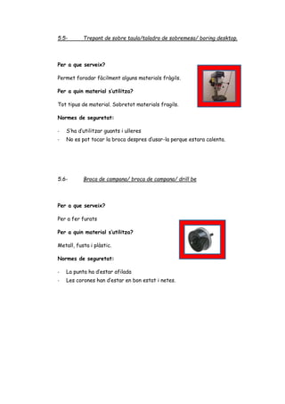 5.5- Trepant de sobre taula/taladro de sobremesa/ boring desktop.
Per a que serveix?
Permet foradar fàcilment alguns materials fràgils.
Per a quin material s’utilitza?
Tot tipus de material. Sobretot materials fragils.
Normes de seguretat:
- S’ha d’utilitzar guants i ulleres
- No es pot tocar la broca despres d’usar-la perque estara calenta.
5.6- Broca de campana/ broca de campana/ drill be
Per a que serveix?
Per a fer furats
Per a quin material s’utilitza?
Metall, fusta i plàstic.
Normes de seguretat:
- La punta ha d’estar afilada
- Les corones han d’estar en bon estat i netes.
 