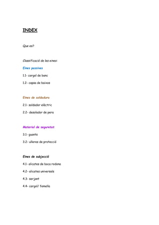 INDEX
Que es?
Classificació de les eines:
Eines passives
1.1- cargol de banc
1.2- capsa de baixos
Eines de soldadura
2.1- soldador elèctric
2.2- desolador de pera
Material de seguretat
3.1- guants
3.2- ulleres de protecció
Eines de subjecció
4.1- alicates de boca rodona
4.2- alicates universals
4.3- serjant
4.4- cargol/ femella
 