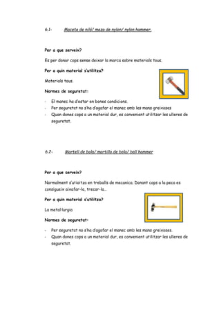 6.1- Maceta de niló/ maza de nylon/ nylon hammer.
Per a que serveix?
Es per donar cops sense deixar la marca sobre materials tous.
Per a quin material s’utilitza?
Materials tous.
Normes de seguretat:
- El manec ha d’estar en bones condicions.
- Per seguretat no s’ha d’agafar el manec amb les mans greixoses
- Quan dones cops a un material dur, es convenient utilitzar les ulleres de
seguretat.
6.2- Martell de bola/ martillo de bola/ ball hammer
Per a que serveix?
Normalment s’utioitza en treballs de mecanica. Donant cops a la peca es
consigueix aixafar-la, trecar-la…
Per a quin material s’utilitza?
La metal·lurgia
Normes de seguretat:
- Per seguretat no s’ha d’agafar el manec amb les mans greixoses.
- Quan dones cops a un material dur, es convenient utilitzar les ulleres de
seguretat.
 