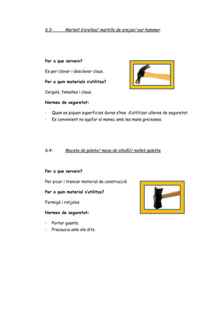6.3- Martell d’orelles/ martillo de orejas/ ear hammer
Per a que serveix?
Es per clavar i desclavar claus.
Per a quin materials s’utilitza?
Cargols, femelles i claus.
Normes de seguretat:
- Quan es piquen superficies dures s’han d’utilitzar ulleres de seguretat.
- Es convenient no agafar el manec amb les mans greixoses.
6.4- Maceta de paleta/ maza de albañil/ mallet palette
Per a que serveix?
Per picar i trencar material de construcció
Per a quin material s’utilitza?
Formigó i ratjoles
Normes de seguretat:
- Portar guants.
- Precaucio amb els dits.
 