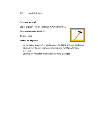 6.5- Martell de pena
Per a que serveix?
Es per golpejar, trencar o doblegar materials metal·lics
Per a quin material s’utilitza?
Cargols i claus.
Normes de seguretat
- per motius de seguretat el manec sempre ha d’estar en bones condicions.
- Es convenient de cuan es piquen materials durs s’utilitzin ulleres de
protecció.
- Es conveient no agafar el manec amb les mans greixoses
 