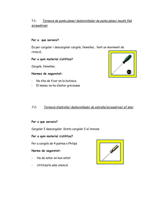 7.1- Tornavis de punta plana/ destornillador de punta plana/ mouth flat
screwdriver
Per a que serveix?
Es per cargolar i descargolar cargols, femelles… fent un moviment de
rotació.
Per a quin material s’utilitza?
Cargols, femelles…
Normes de seguretat:
- No s’ha de ficar en la butxaca
- El manec no ha d’estar greixosas
7.2- Tornavis d’estrella/ destornillador de estrella/screwdriver of star
Per a que serveix?
Cargolar I descargolar. Dreta cargolar I al inreves
Per a quin material s’utilitza?
Per a cargols de 4 puntes o Philips
Norms de seguretat:
- Ha de estar en bon estat
- Utilitzarlo amb atenció
 