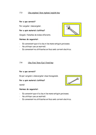 7.3- Clau anglesa/ llave inglesa/ english key
Per a que serveix?
Per cargolar i descargolar.
Per a quin material s’utilitza?
Cargols i femelles de mides diferents.
Normes de seguretat:
- Es convenient que ni la clau ni les mans estiguin greixoses.
- No utilitzar com un matrtell.
- Es convenient no utilitzarles en llocs amb corrent electrica.
7.4- Clau fixa/ llave fija/ fixed kay
Per a que serveix?
Es per cargolar o descargolar claus hexagonals.
Per a quin material s’utilitza?
metall
Normes de seguretat:
- Es convenint que ni la clau ni les mans estiguin greixoses.
- No utilitzar com un matrtell.
- Es convenient no utilitzarles en llocs amb corrent electrica.
 
