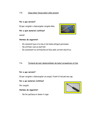 7.5- Claus allen/ llaves allen/ allen wrench
Per a que serveix?
Es per cargolar o descargolar cargols allen.
Per a quin material s’utilitza?
metall
Normes de seguretat:
- Es convenint que ni la clau ni les mans estiguin greixoses.
- No utilitzar com un matrtell.
- Es convenient no utilitzarles en llocs amb corrent electrica.
7.6- Tornavís de tub/ destornillador de tubo/ screwdriver of tub
Per a que serveix?
Es per cargolar o descargolar un cargol, ficant el tub pel seu cap.
Per a qui material s’utilitza?
Per cargols
Normes de seguretat:
- No fer pal·lanca ni donar-li cops
 
