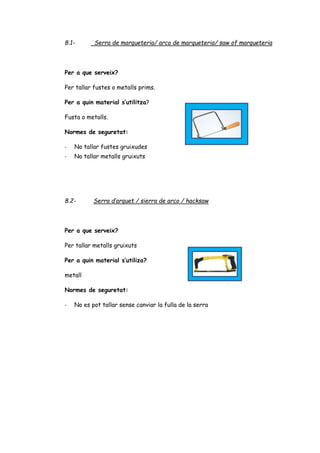 8.1- Serra de marqueteria/ arco de marqueteria/ saw of marqueteria
Per a que serveix?
Per tallar fustes o metalls prims.
Per a quin material s’utilitza?
Fusta o metalls.
Normes de seguretat:
- No tallar fustes gruixudes
- No tallar metalls gruixuts
8.2- Serra d’arquet / sierra de arco / hacksaw
Per a que serveix?
Per tallar metalls gruixuts
Per a quin material s’utiliza?
metall
Normes de seguretat:
- No es pot tallar sense canviar la fulla de la serra
 