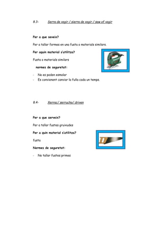 8.3- Serra de vogir / sierra de vogir / saw of vogir
Per a que seveix?
Per a tallar formes en una fusta o materials similars.
Per aquin material s’utilitza?
Fusta o materials similars
normes de seguretat:
- No es poden esmolar
- Es convienent canviar la fulla cada un temps.
8.4- Xerrac/ serrucho/ driven
Per a que serveix?
Per a tallar fustes gruixudes
Per a quin material s’utilitza?
fusta
Normes de seguretat:
- No tallar fustes primes
 