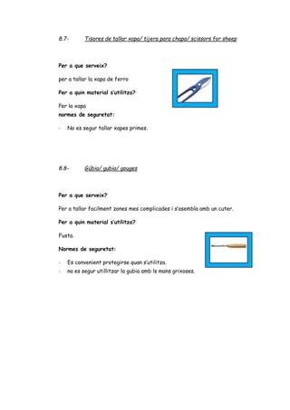 8.7- Tisores de tallar xapa/ tijera para chapa/ scissors for sheep
Per a que serveix?
per a tallar la xapa de ferro
Per a quin material s’utilitza?
Per la xapa
normes de seguretat:
- No es segur tallar xapes primes.
8.8- Gúbia/ gubia/ gouges
Per a que serveix?
Per a tallar facilment zones mes complicades i s’asembla amb un cuter.
Per a quin material s’utilitza?
Fusta.
Normes de seguretat:
- Es convenient protegirse quan s’utilitza.
- no es segur utillitzar la gubia amb ls mans grixoses.
 