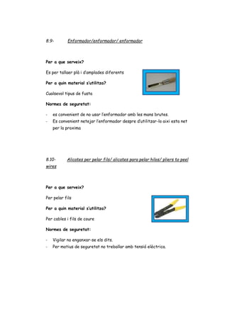 8.9- Enformador/enformador/ enformador
Per a que serveix?
Es per tallaer plà i d’amplades diferents
Per a quin material s’utilitza?
Cualsevol tipus de fusta
Normes de seguretat:
- es convenient de no usar l’enformador amb les mans brutes.
- Es convenient netejar l’enformador despre d’utilitzar-lo aixi esta net
per la proxima
8.10- Alicates per pelar fils/ alicates para pelar hilos/ pliers to peel
wires
Per a que serveix?
Per pelar fils
Per a quin material s’utilitza?
Per cables i fils de coure
Normes de seguretat:
- Vigilar no enganxar-se els dits.
- Per motius de seguretat no treballar amb tensió elèctrica.
 