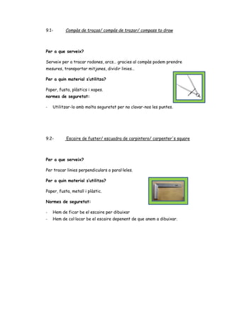 9.1- Compàs de traças/ compás de trazar/ compass to draw
Per a que serveix?
Serveix per a tracar rodones, arcs… gracies al compàs podem prendre
mesures, transportar mitjanes, dividir linies…
Per a quin material s’utilitza?
Paper, fusta, plàstics i xapes.
normes de seguretat:
- Utilitzar-lo amb molta seguretat per no clavar-nos les puntes.
9.2- Escaire de fuster/ escuadra de carpintero/ carpenter's square
Per a que serveix?
Per tracar linies perpendiculars o paral·leles.
Per a quin material s’utilitza?
Paper, fusta, metall i plàstic.
Normes de seguretat:
- Hem de ficar be el escaire per dibuixar
- Hem de col·locar be el escaire depenent de que anem a dibuixar.
 