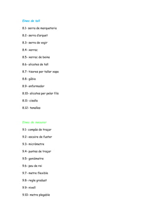 Eines de tall
8.1- serra de marqueteria
8.2- serra d’arquet
8.3- serra de vogir
8.4- xerrac
8.5- xerrac de beina
8.6- alicates de tall
8.7- tisores per tallar xapa
8.8- gúbia
8.9- enformador
8.10- alicates per pelar fils
8.11- cisalla
8.12- tenalles
Eines de mesurar
9.1- compàs de traçar
9.2- escaire de fuster
9.3- micròmetre
9.4- puntes de traçar
9.5- goniòmetre
9.6- peu de rei
9.7- metre flexible
9.8- regle graduat
9.9- nivell
9.10- metre plegable
 