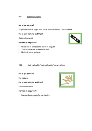 9.9- nivell/ nivel/ level
per a que serveix?
Es per controlar si un plà esta recte horitzontalment i verticalment.
Per a quin material s’utilitza?
Cualsevol material
Normes de seguretat:
- No deixar-lo en llocs amb perill de caiguda.
- Tenir cura de que no s’embruti molt.
- No ha de estar greixosa.
9.10- Metre plegable/ metro plegable/ meter faltung
Per a que serveix?
Per mesurar
Per a quin material s’utilitza?
Cualsevol material
Normes de seguretat:
- Precaució amb no agafar-se els dits.
 