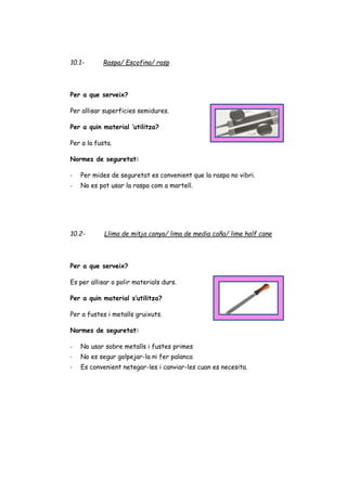 10.1- Raspa/ Escofina/ rasp
Per a que serveix?
Per allisar superficies semidures.
Per a quin material ‘utilitza?
Per a la fusta.
Normes de seguretat:
- Per mides de seguretat es convenient que la raspa no vibri.
- No es pot usar la raspa com a martell.
10.2- Llima de mitja canya/ lima de media caña/ lime half cane
Per a que serveix?
Es per allisar o polir materials durs.
Per a quin material s’utilitza?
Per a fustes i metalls gruixuts.
Normes de seguretat:
- No usar sobre metalls i fustes primes
- No es segur golpejar-la ni fer palanca
- Es convenient netegar-les i canviar-les cuan es necesita.
 