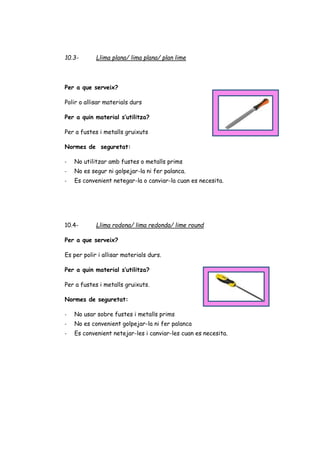 10.3- Llima plana/ lima plana/ plan lime
Per a que serveix?
Polir o allisar materials durs
Per a quin material s’utilitza?
Per a fustes i metalls gruixuts
Normes de seguretat:
- No utilitzar amb fustes o metalls prims
- No es segur ni golpejar-la ni fer palanca.
- Es convenient netegar-la o canviar-la cuan es necesita.
10.4- Llima rodona/ lima redonda/ lime round
Per a que serveix?
Es per polir i allisar materials durs.
Per a quin material s’utilitza?
Per a fustes i metalls gruixuts.
Normes de seguretat:
- No usar sobre fustes i metalls prims
- No es convenient golpejar-la ni fer palanca
- Es convenient netejar-les i canviar-les cuan es necesita.
 