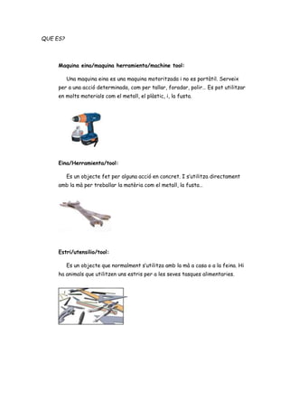QUE ES?
Maquina eina/maquina herramienta/machine tool:
Una maquina eina es una maquina motoritzada i no es portàtil. Serveix
per a una acció determinada, com per tallar, foradar, polir… Es pot utilitzar
en molts materials com el metall, el plàstic, i, la fusta.
Eina/Herramienta/tool:
Es un objecte fet per alguna acció en concret. I s’utilitza directament
amb la mà per treballar la matèria com el metall, la fusta…
Estri/utensilio/tool:
Es un objecte que normalment s’utilitza amb la mà a casa o a la feina. Hi
ha animals que utilitzen uns estris per a les seves tasques alimentaries.
 