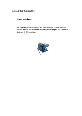 CLASIFICACIÓ DE LES EINES:
Eines passives:
Son les eines que ens permeten fixar materials quan estan sotmesos a
l’acció d’una eina. Ens ajuda a retenir o subjectar una peça per tal de que
sigui mes fàcil de manipular.
 