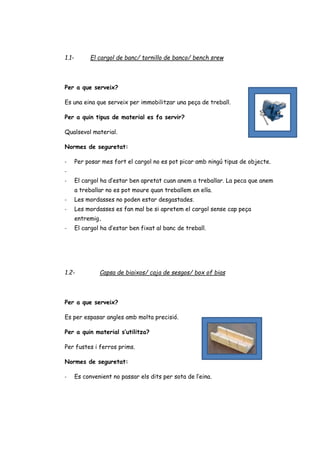 1.1- El cargol de banc/ tornillo de banco/ bench srew
Per a que serveix?
Es una eina que serveix per immobilitzar una peça de treball.
Per a quin tipus de material es fa servir?
Qualsevol material.
Normes de seguretat:
- Per posar mes fort el cargol no es pot picar amb ningú tipus de objecte.
-
- El cargol ha d’estar ben apretat cuan anem a treballar. La peca que anem
a treballar no es pot moure quan treballem en ella.
- Les mordasses no poden estar desgastades.
- Les mordasses es fan mal be si apretem el cargol sense cap peça
entremig.
- El cargol ha d’estar ben fixat al banc de treball.
1.2- Capsa de biaixos/ caja de sesgos/ box of bias
Per a que serveix?
Es per espasar angles amb molta precisió.
Per a quin material s’utilitza?
Per fustes i ferros prims.
Normes de seguretat:
- Es convenient no passar els dits per sota de l’eina.
 
