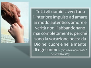 Tutti gli uomini avvertono
l'interiore impulso ad amare
in modo autentico: amore e
verità non li abbandonano
mai completamente, perché
sono la vocazione posta da
Dio nel cuore e nella mente
di ogni uomo. (“Caritas in Veritate”
Benedetto XVI)
 