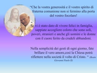 “Che la vostra generosità e il vostro spirito di
fraterna comunione non si fermino alla porta
del vostro focolare!
Se vi è stato dato di vivere felici in famiglia,
sappiate accogliere coloro che sono soli,
poveri, stranieri e anche gli uomini e le donne
con il cuore ferito da crudeli abbandoni.
Nella semplicità dei gesti di ogni giorno, fate
brillare il vero amore,così la Chiesa potrà
riflettere nella società il volto di Cristo. “ (Beato
Giovanni Paolo II)
 