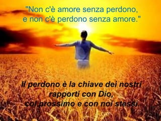 "Non c'è amore senza perdono,
e non c'è perdono senza amore."
Il perdono è la chiave dei nostri
rapporti con Dio,
col prossimo e con noi stessi.
 