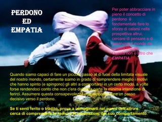 Perdono
ed
empatia
Quando siamo capaci di fare un piccolo passo al di fuori della limitata visuale
del nostro mondo, certamente siamo in grado di comprendere meglio i motivi
che hanno spinto (e spingono) gli altri a comportarsi in un certo modo, a volte
forse rendendoci conto che non c'era dall'altra parte la minima intenzione di
ferirci. Assumere questa consapevolezza può rappresentare un passo
decisivo verso il perdono.
Se ti senti ferito o tradito, prova a immaginarti nei panni dell'altro e
cerca di comprendere le radici e le motivazioni del suo comportamento.
Per poter abbracciare in
pieno il concetto di
perdono è
fondamentale fare lo
sforzo di calarsi nella
prospettiva altrui,
cercare di pensare e di
osservare il mondo da
un'altra visuale.
Questa non è altro che
EMPATIA
 