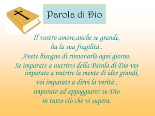 Parola di Dio
Il vostro amore,anche se grande,
ha la sua fragilità .
Avete bisogno di rinnovarlo ogni giorno.
Se imparate a nutrirvi della Parola di Dio voi
imparate a nutrire la mente di idee grandi,
voi imparate a dirvi la verità ,
imparate ad appoggiarvi su Dio
in tutto ciò che vi supera.
 