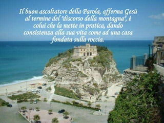Il buon ascoltatore della Parola, afferma Gesù
al termine del "discorso della montagna", è
colui che la mette in pratica, dando
consistenza alla sua vita come ad una casa
fondata sulla roccia.
 