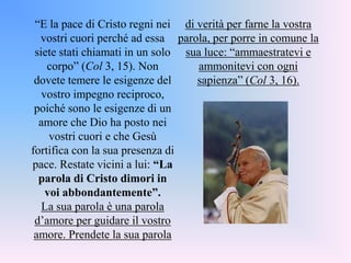 “E la pace di Cristo regni nei
vostri cuori perché ad essa
siete stati chiamati in un solo
corpo” (Col 3, 15). Non
dovete temere le esigenze del
vostro impegno reciproco,
poiché sono le esigenze di un
amore che Dio ha posto nei
vostri cuori e che Gesù
fortifica con la sua presenza di
pace. Restate vicini a lui: “La
parola di Cristo dimori in
voi abbondantemente”.
La sua parola è una parola
d’amore per guidare il vostro
amore. Prendete la sua parola
di verità per farne la vostra
parola, per porre in comune la
sua luce: “ammaestratevi e
ammonitevi con ogni
sapienza” (Col 3, 16).
 